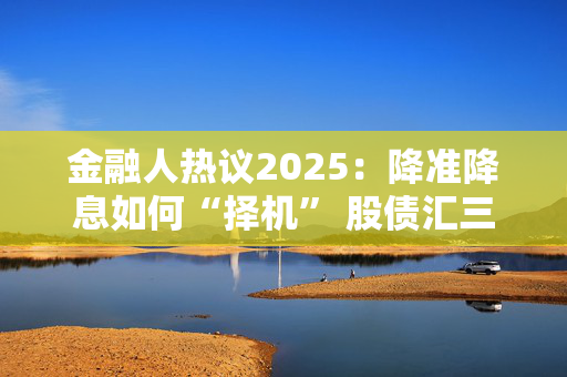 金融人热议2025：降准降息如何“择机” 股债汇三市焦点问题待解