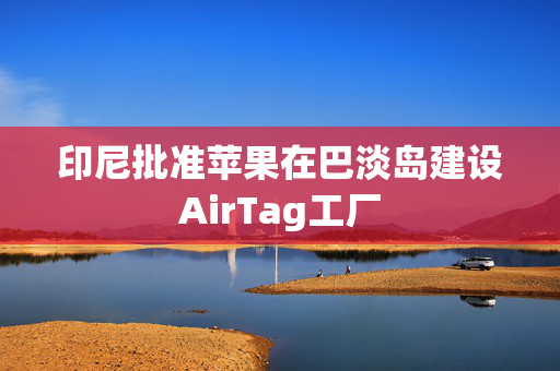 印尼批准苹果在巴淡岛建设AirTag工厂