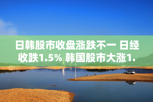 日韩股市收盘涨跌不一 日经收跌1.5% 韩国股市大涨1.9%