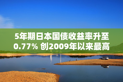 5年期日本国债收益率升至0.77% 创2009年以来最高水平