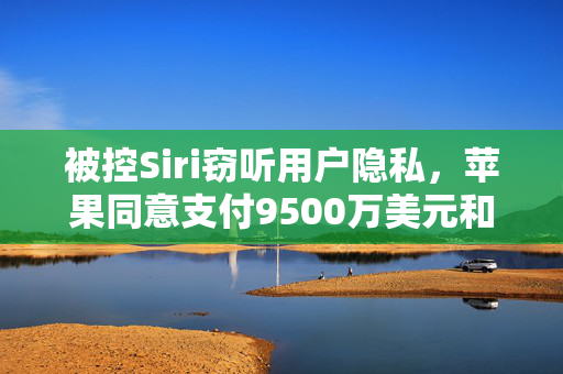 被控Siri窃听用户隐私，苹果同意支付9500万美元和解金