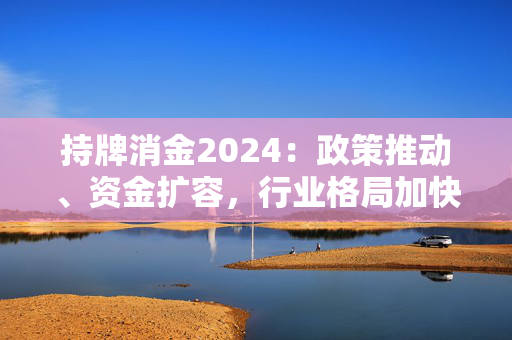 持牌消金2024：政策推动、资金扩容，行业格局加快重塑