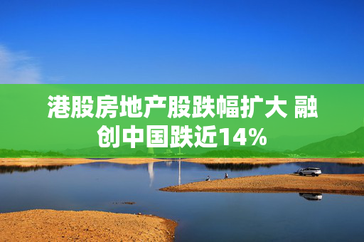 港股房地产股跌幅扩大 融创中国跌近14%