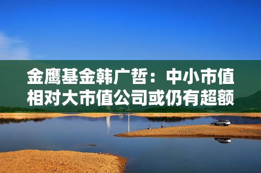 金鹰基金韩广哲：中小市值相对大市值公司或仍有超额收益 次新板块好公司值得关注