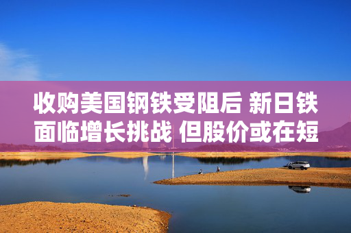 收购美国钢铁受阻后 新日铁面临增长挑战 但股价或在短期内反弹