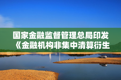 国家金融监督管理总局印发《金融机构非集中清算衍生品交易保证金管理办法》