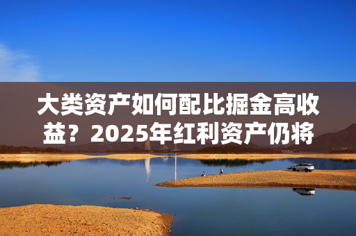 大类资产如何配比掘金高收益？2025年红利资产仍将受宠 可转债、黄金或获青睐