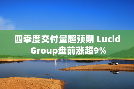 四季度交付量超预期 Lucid Group盘前涨超9%