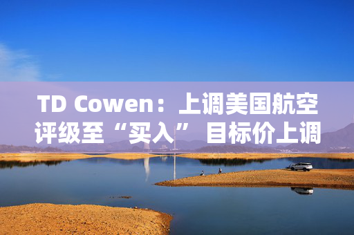 TD Cowen：上调美国航空评级至“买入” 目标价上调至25美元