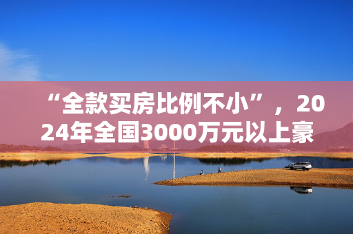 “全款买房比例不小”，2024年全国3000万元以上豪宅成交6成在上海，业内称“高端住宅售罄压力不大”