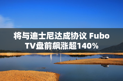 将与迪士尼达成协议 FuboTV盘前飙涨超140%