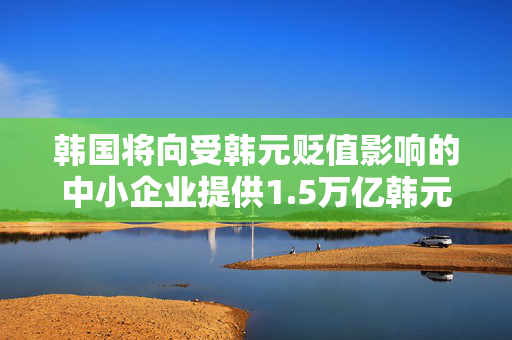 韩国将向受韩元贬值影响的中小企业提供1.5万亿韩元财政支持