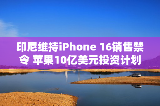 印尼维持iPhone 16销售禁令 苹果10亿美元投资计划未能满足监管要求