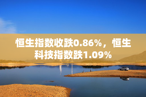 恒生指数收跌0.86%，恒生科技指数跌1.09%