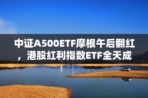 中证A500ETF摩根午后翻红，港股红利指数ETF全天成交额近5亿元，摩根“红利工具箱”助力提升投资者获得感