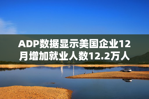 ADP数据显示美国企业12月增加就业人数12.2万人 低于预期