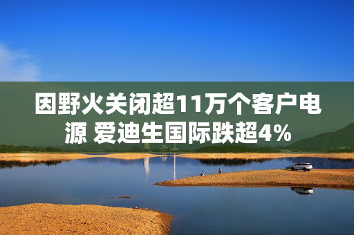 因野火关闭超11万个客户电源 爱迪生国际跌超4%