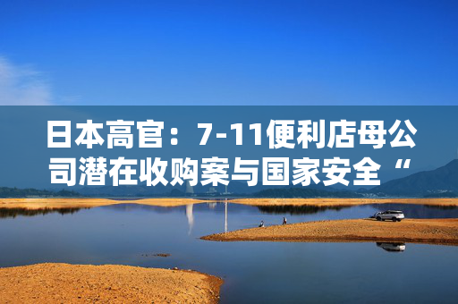 日本高官：7-11便利店母公司潜在收购案与国家安全“密切相关”