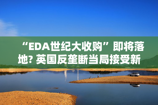 “EDA世纪大收购”即将落地? 英国反垄断当局接受新思科技补救措施