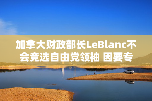 加拿大财政部长LeBlanc不会竞选自由党领袖 因要专心应对特朗普政府