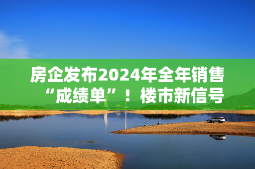 房企发布2024年全年销售“成绩单”！楼市新信号