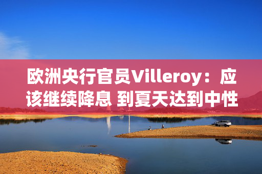 欧洲央行官员Villeroy：应该继续降息 到夏天达到中性水平