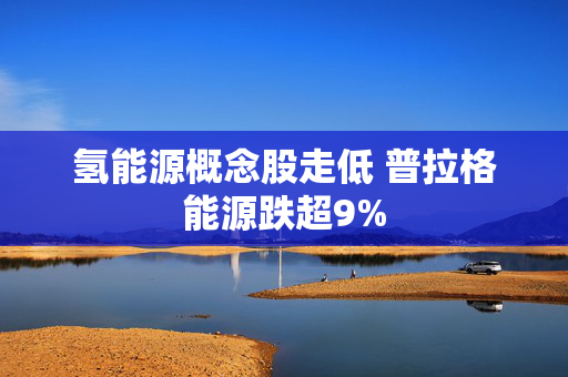 氢能源概念股走低 普拉格能源跌超9%