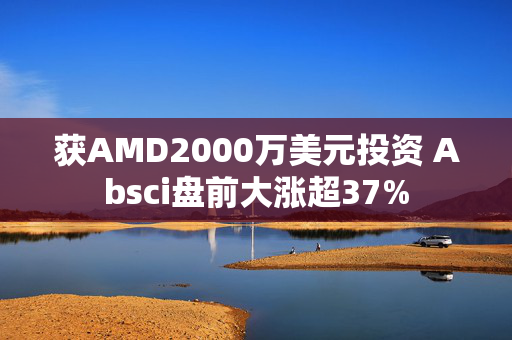 获AMD2000万美元投资 Absci盘前大涨超37%