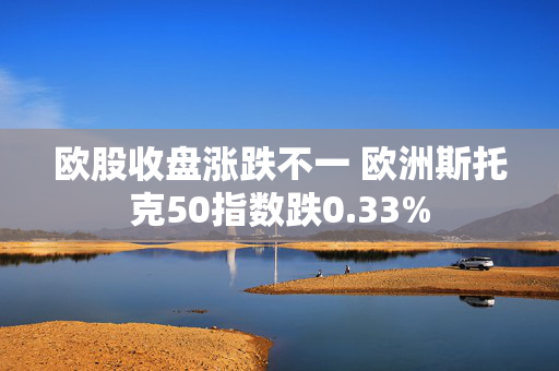 欧股收盘涨跌不一 欧洲斯托克50指数跌0.33%