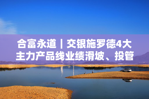 合富永道｜交银施罗德4大主力产品线业绩滑坡、投管能力1年跌落20名，混合型基金3年近半数亏超30%