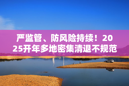 严监管、防风险持续！2025开年多地密集清退不规范小贷