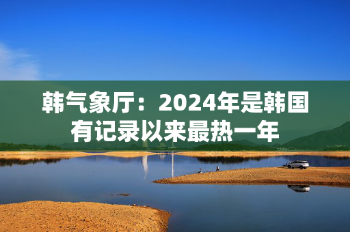 韩气象厅：2024年是韩国有记录以来最热一年