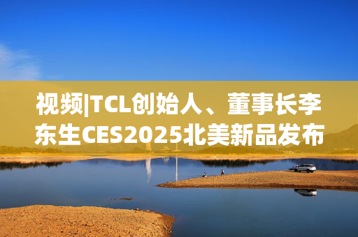 视频|TCL创始人、董事长李东生CES2025北美新品发布会英文演讲：全球化是TCL最亮眼的标签