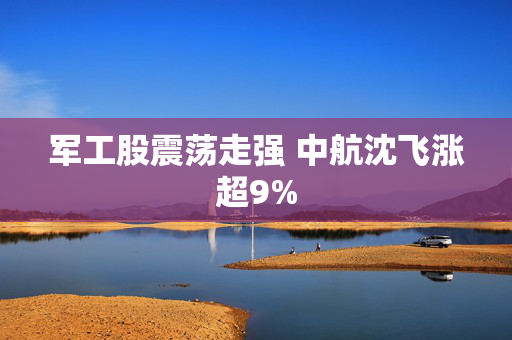 军工股震荡走强 中航沈飞涨超9%