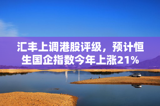 汇丰上调港股评级，预计恒生国企指数今年上涨21%