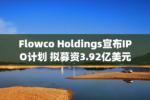 Flowco Holdings宣布IPO计划 拟募资3.92亿美元