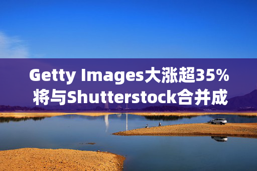 Getty Images大涨超35% 将与Shutterstock合并成价值37亿美元视觉内容公司