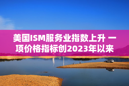 美国ISM服务业指数上升 一项价格指标创2023年以来最高