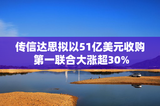 传信达思拟以51亿美元收购 第一联合大涨超30%