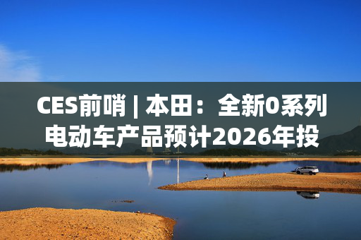 CES前哨 | 本田：全新0系列电动车产品预计2026年投产