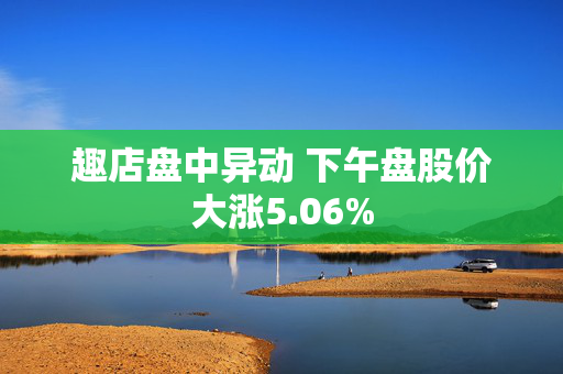 趣店盘中异动 下午盘股价大涨5.06%