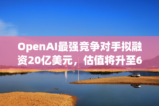 OpenAI最强竞争对手拟融资20亿美元，估值将升至600亿美元