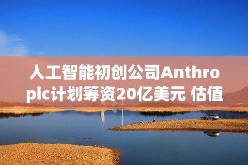 人工智能初创公司Anthropic计划筹资20亿美元 估值高达600亿美元