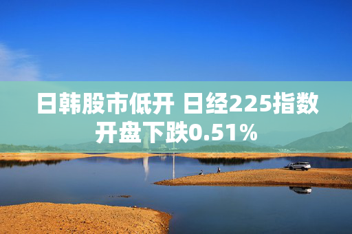 日韩股市低开 日经225指数开盘下跌0.51%