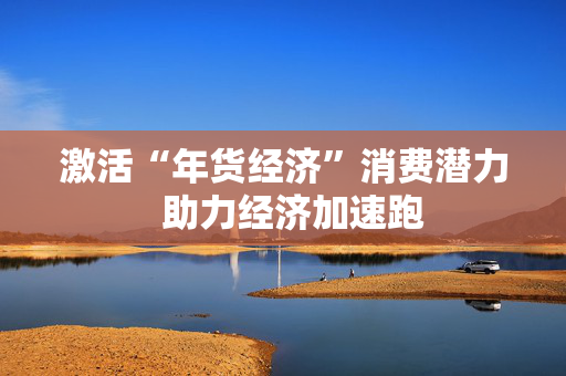 激活“年货经济”消费潜力  助力经济加速跑