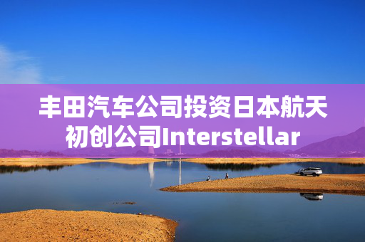 丰田汽车公司投资日本航天初创公司Interstellar