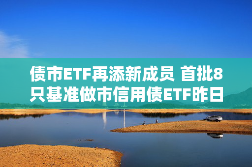 债市ETF再添新成员 首批8只基准做市信用债ETF昨日正式发行