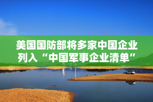 美国国防部将多家中国企业列入“中国军事企业清单”商务部：强烈不满 坚决反对