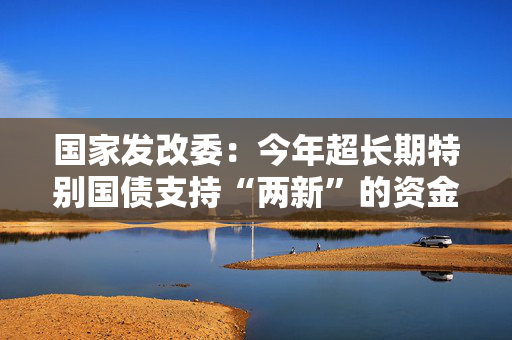 国家发改委：今年超长期特别国债支持“两新”的资金总规模将大幅增加