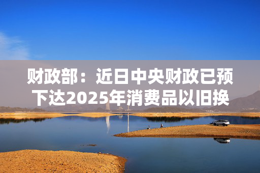 财政部：近日中央财政已预下达2025年消费品以旧换新资金810亿元